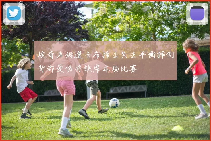 埃奇库姆遭卡布撞击失去平衡摔倒背部受伤将缺席本场比赛