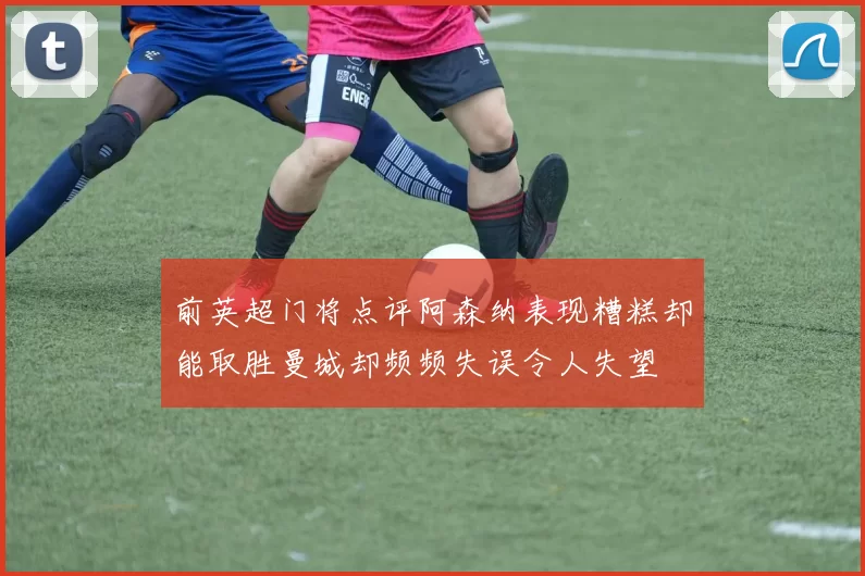 前英超门将点评阿森纳表现糟糕却能取胜曼城却频频失误令人失望