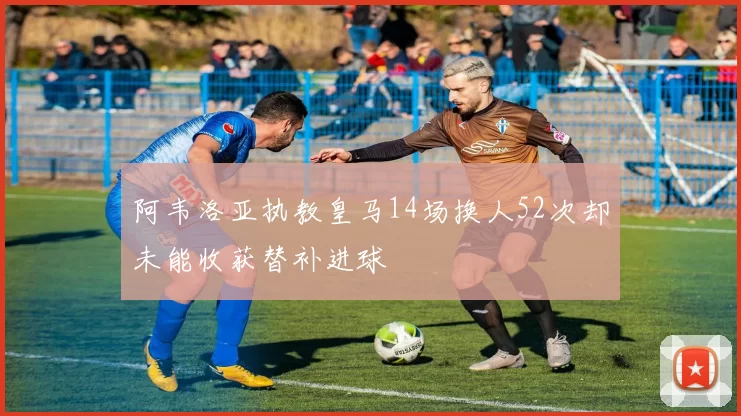 阿韦洛亚执教皇马14场换人52次却未能收获替补进球