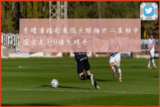 李晴潼精彩表现头球梅开二度助中国女足3-0领先对手