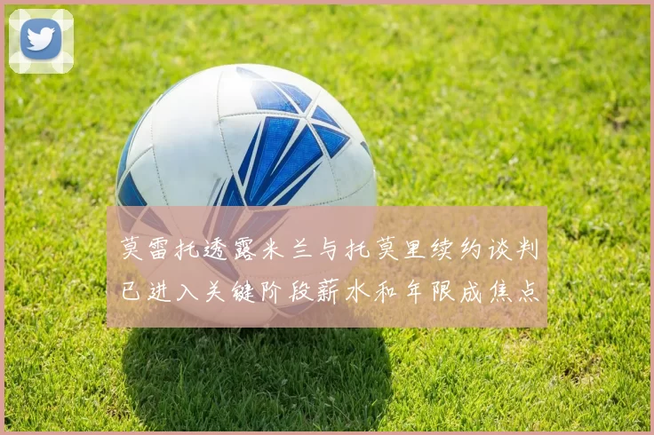 莫雷托透露米兰与托莫里续约谈判已进入关键阶段薪水和年限成焦点