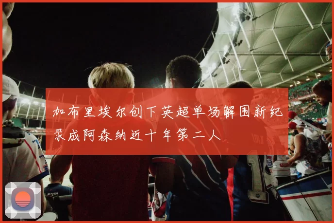 加布里埃尔创下英超单场解围新纪录成阿森纳近十年第二人