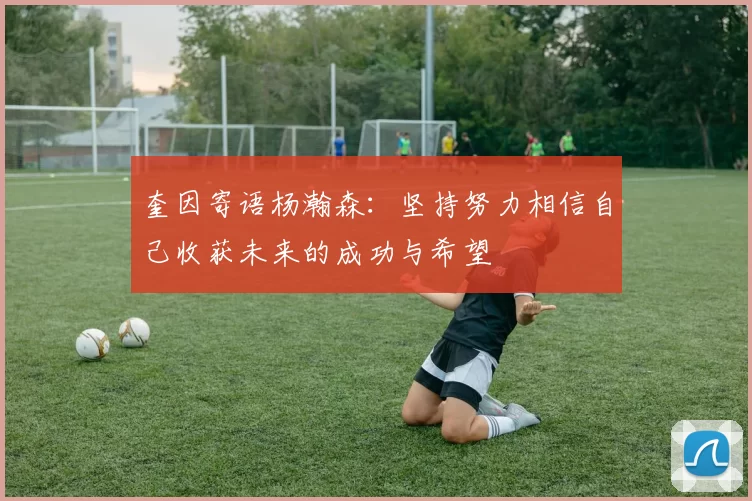 奎因寄语杨瀚森：坚持努力相信自己收获未来的成功与希望