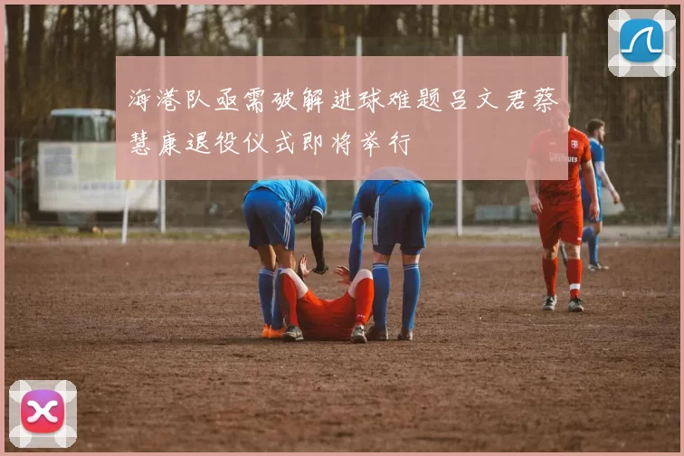 海港队亟需破解进球难题吕文君蔡慧康退役仪式即将举行