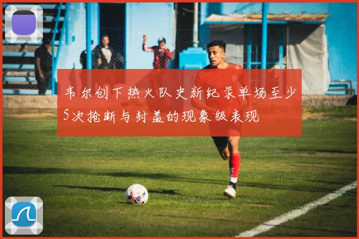 韦尔创下热火队史新纪录单场至少5次抢断与封盖的现象级表现