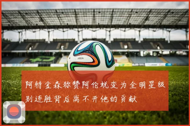 阿特金森称赞阿伦蜕变为全明星级别连胜背后离不开他的贡献