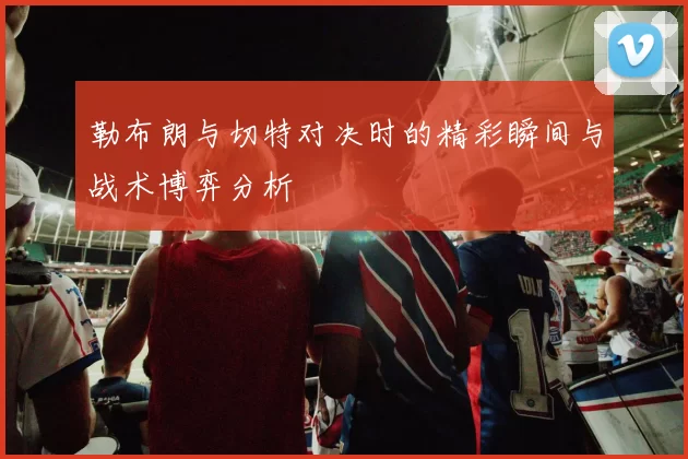 勒布朗与切特对决时的精彩瞬间与战术博弈分析